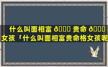 什么叫面相富 🕊 贵命 🐈 格女孩「什么叫面相富贵命格女孩呢」